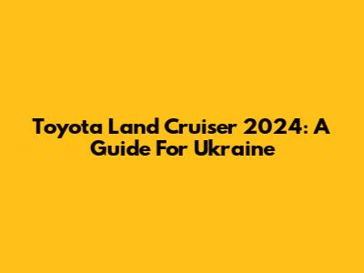 Toyota Land Cruiser 2024: A Guide For Ukraine