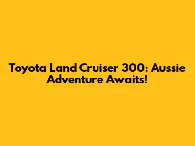 Toyota Land Cruiser 300: Aussie Adventure Awaits!