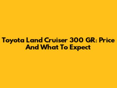 Toyota Land Cruiser 300 GR: Price And What To Expect