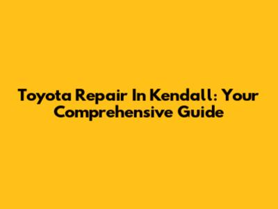 Toyota Repair In Kendall: Your Comprehensive Guide
