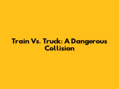 Train Vs. Truck: A Dangerous Collision