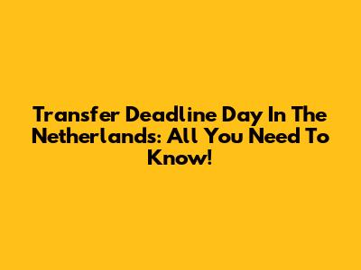 Transfer Deadline Day In The Netherlands: All You Need To Know!