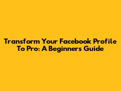 Transform Your Facebook Profile To Pro: A Beginner's Guide