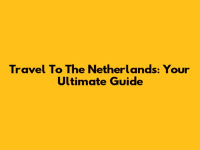 Travel To The Netherlands: Your Ultimate Guide