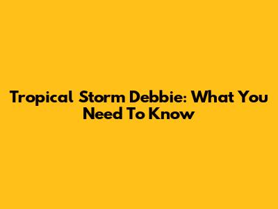 Tropical Storm Debbie: What You Need To Know