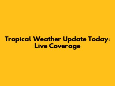Tropical Weather Update Today: Live Coverage