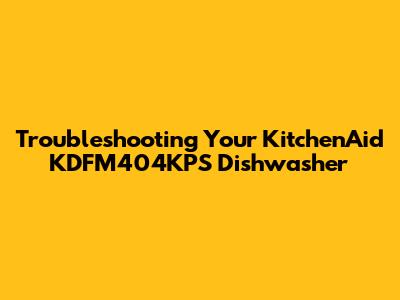 Troubleshooting Your KitchenAid KDFM404KPS Dishwasher