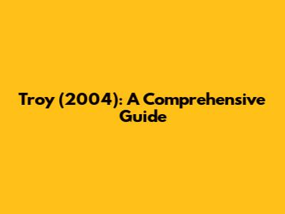 Troy (2004): A Comprehensive Guide