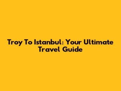 Troy To Istanbul: Your Ultimate Travel Guide