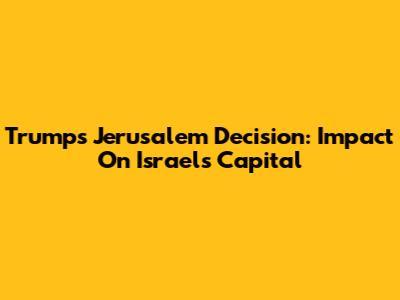 Trump's Jerusalem Decision: Impact On Israel's Capital