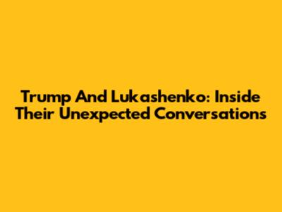 Trump And Lukashenko: Inside Their Unexpected Conversations