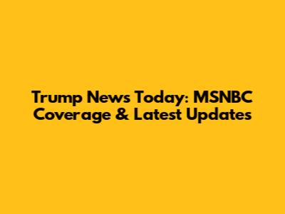 Trump News Today: MSNBC Coverage & Latest Updates