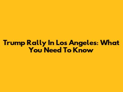 Trump Rally In Los Angeles: What You Need To Know
