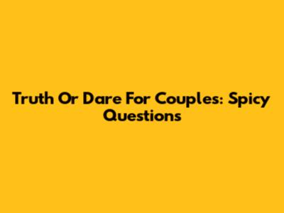 Truth Or Dare For Couples: Spicy Questions