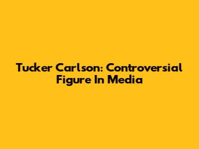 Tucker Carlson: Controversial Figure In Media