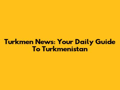 Turkmen News: Your Daily Guide To Turkmenistan