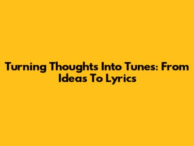 Turning Thoughts Into Tunes: From Ideas To Lyrics