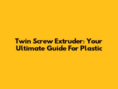Twin Screw Extruder: Your Ultimate Guide For Plastic