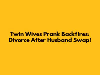 Twin Wives' Prank Backfires: Divorce After Husband Swap!