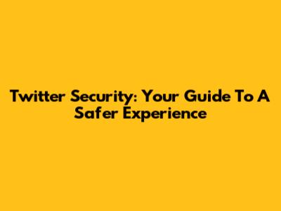 Twitter Security: Your Guide To A Safer Experience