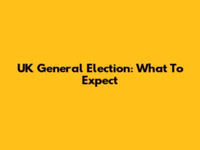 UK General Election: What To Expect