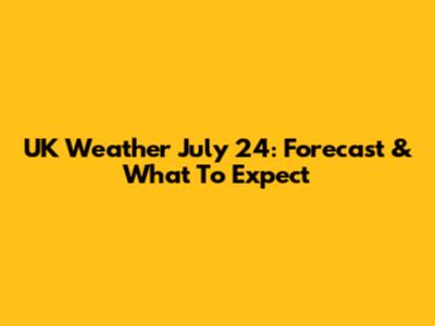 UK Weather July 24: Forecast & What To Expect