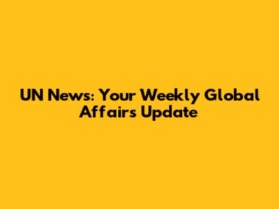 UN News: Your Weekly Global Affairs Update