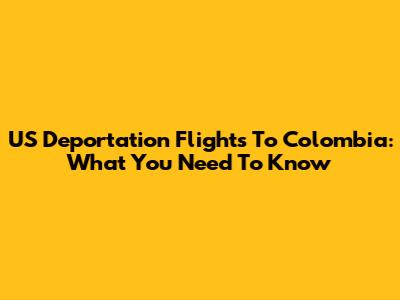 US Deportation Flights To Colombia: What You Need To Know