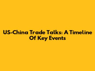 US-China Trade Talks: A Timeline Of Key Events