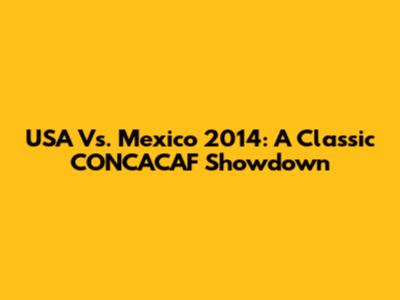 USA Vs. Mexico 2014: A Classic CONCACAF Showdown