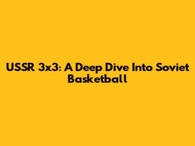USSR 3x3: A Deep Dive Into Soviet Basketball