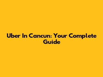 Uber In Cancun: Your Complete Guide