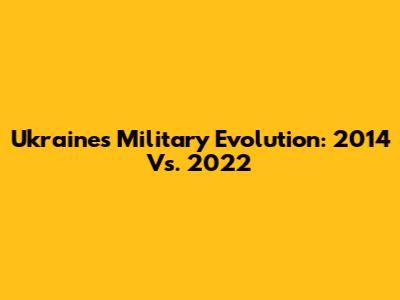 Ukraine's Military Evolution: 2014 Vs. 2022