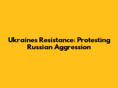 Ukraine's Resistance: Protesting Russian Aggression