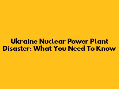 Ukraine Nuclear Power Plant Disaster: What You Need To Know