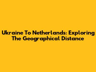 Ukraine To Netherlands: Exploring The Geographical Distance