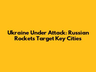 Ukraine Under Attack: Russian Rockets Target Key Cities