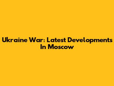Ukraine War: Latest Developments In Moscow