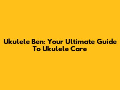Ukulele Ben: Your Ultimate Guide To Ukulele Care