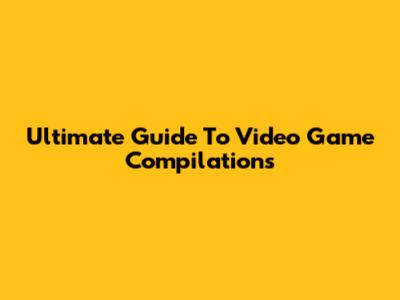 Ultimate Guide To Video Game Compilations