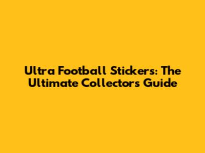 Ultra Football Stickers: The Ultimate Collector's Guide