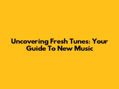 Uncovering Fresh Tunes: Your Guide To New Music