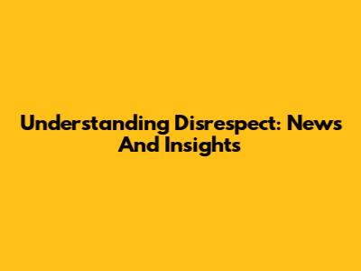 Understanding Disrespect: News And Insights