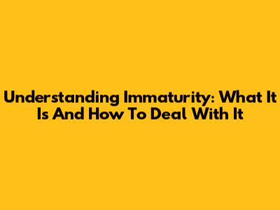 Understanding Immaturity: What It Is And How To Deal With It