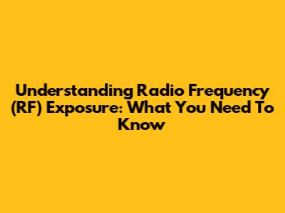 Understanding Radio Frequency (RF) Exposure: What You Need To Know