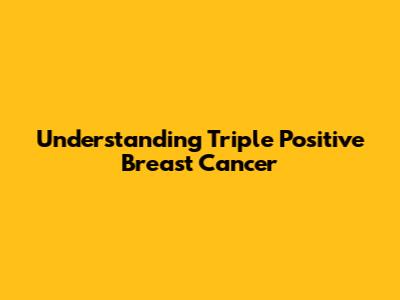 Understanding Triple Positive Breast Cancer