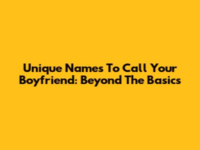 Unique Names To Call Your Boyfriend: Beyond The Basics