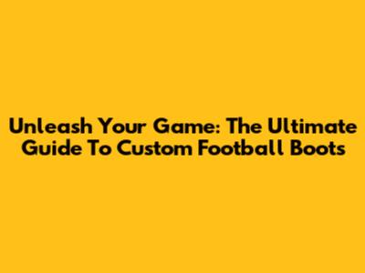 Unleash Your Game: The Ultimate Guide To Custom Football Boots