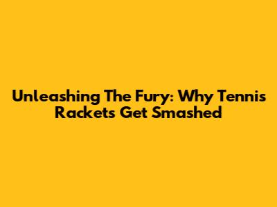 Unleashing The Fury: Why Tennis Rackets Get Smashed