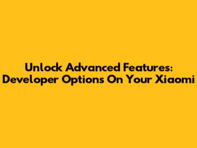 Unlock Advanced Features: Developer Options On Your Xiaomi